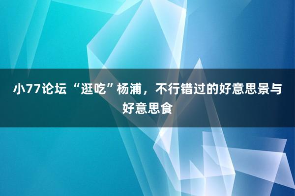 小77论坛 “逛吃”杨浦，不行错过的好意思景与好意思食