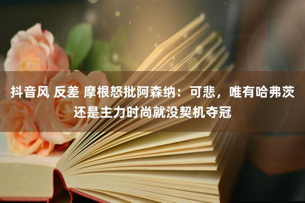 抖音风 反差 摩根怒批阿森纳：可悲，唯有哈弗茨还是主力时尚就没契机夺冠