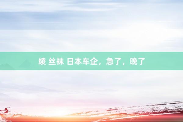 绫 丝袜 日本车企，急了，晚了