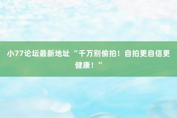 小77论坛最新地址 “千万别偷拍！自拍更自信更健康！”