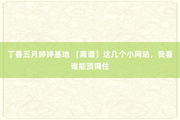 丁香五月婷婷基地 【离谱】这几个小网站，我看谁能顶得住