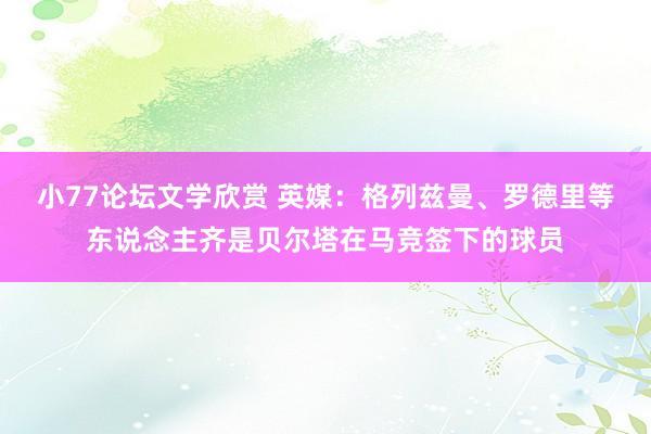 小77论坛文学欣赏 英媒：格列兹曼、罗德里等东说念主齐是贝尔塔在马竞签下的球员