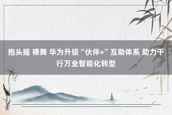 抱头摇 裸舞 华为升级“伙伴+”互助体系 助力千行万业智能化转型