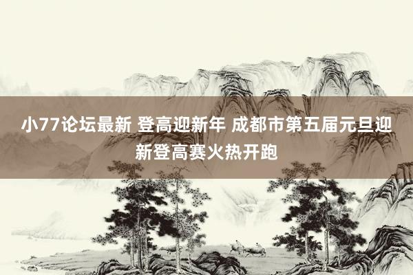 小77论坛最新 登高迎新年 成都市第五届元旦迎新登高赛火热开跑