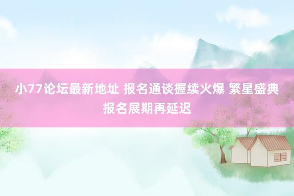 小77论坛最新地址 报名通谈握续火爆 繁星盛典报名展期再延迟
