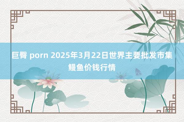 巨臀 porn 2025年3月22日世界主要批发市集鳗鱼价钱行情