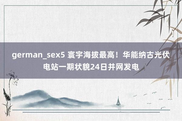german_sex5 寰宇海拔最高！华能纳古光伏电站一期状貌24日并网发电