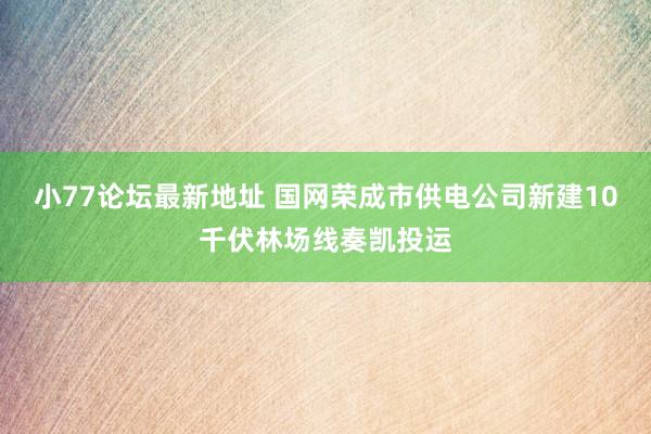 小77论坛最新地址 国网荣成市供电公司新建10千伏林场线奏凯投运
