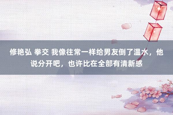 修艳弘 拳交 我像往常一样给男友倒了温水，他说分开吧，也许比在全部有清新感
