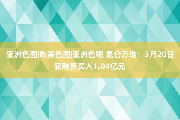 亚洲色图|欧美色图|亚洲色吧 昆仑万维：3月20日获融资买入1.04亿元