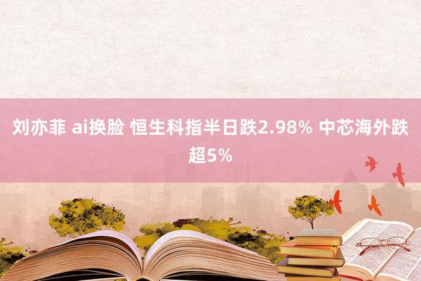 刘亦菲 ai换脸 恒生科指半日跌2.98% 中芯海外跌超5%