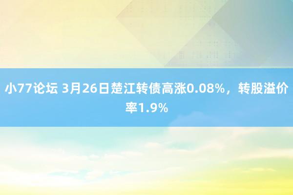 小77论坛 3月26日楚江转债高涨0.08%，转股溢价率1.9%