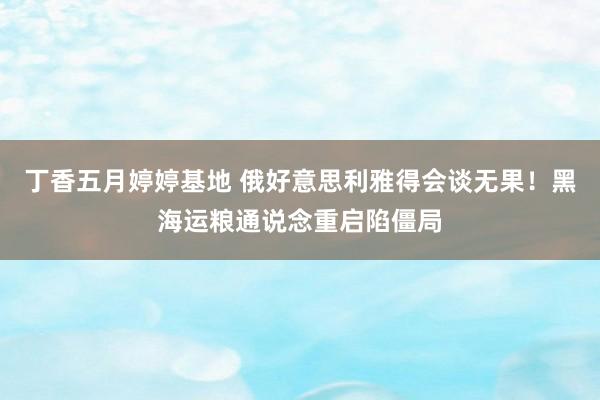 丁香五月婷婷基地 俄好意思利雅得会谈无果！黑海运粮通说念重启陷僵局