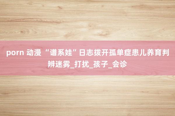 porn 动漫 “谱系娃”日志拨开孤单症患儿养育判辨迷雾_打扰_孩子_会诊