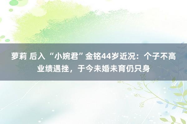 萝莉 后入 “小婉君”金铭44岁近况：个子不高业绩遇挫，于今未婚未育仍只身