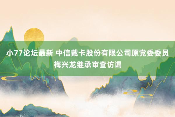 小77论坛最新 中信戴卡股份有限公司原党委委员梅兴龙继承审查访谒