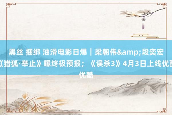 黑丝 捆绑 油滑电影日爆｜梁朝伟&段奕宏《猎狐·举止》曝终极预报；《误杀3》4月3日上线优酷