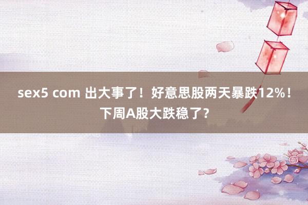 sex5 com 出大事了！好意思股两天暴跌12%！下周A股大跌稳了？