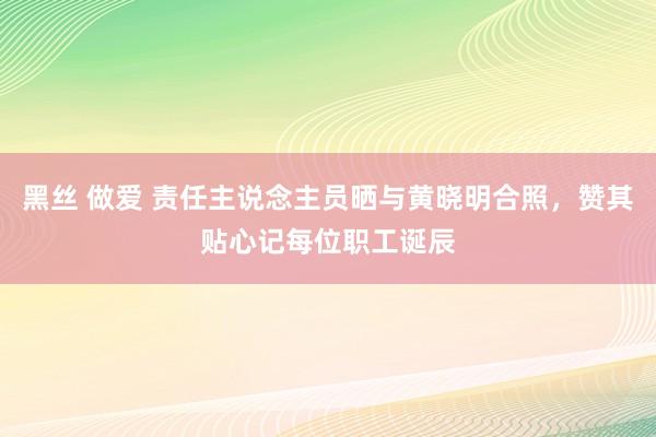 黑丝 做爱 责任主说念主员晒与黄晓明合照，赞其贴心记每位职工诞辰