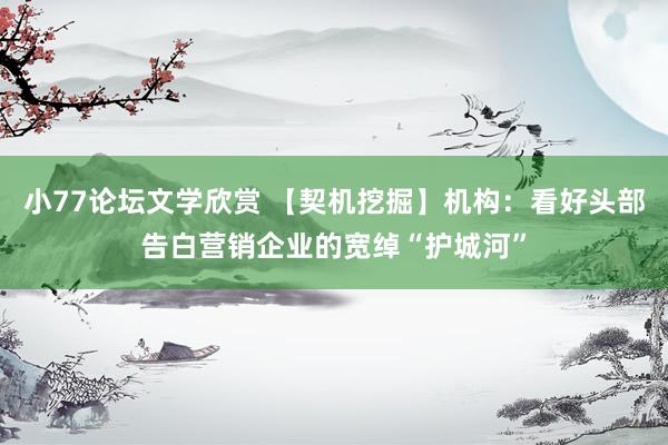 小77论坛文学欣赏 【契机挖掘】机构：看好头部告白营销企业的宽绰“护城河”