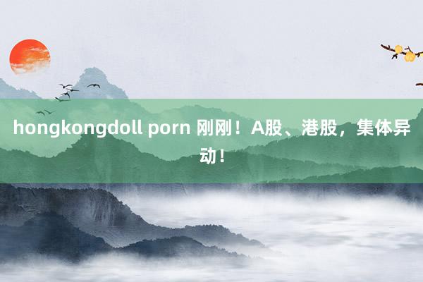 hongkongdoll porn 刚刚！A股、港股，集体异动！