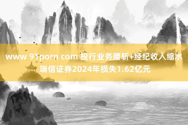 www 91porn com 投行业务腰斩+经纪收入缩水 瑞信证券2024年损失1.62亿元