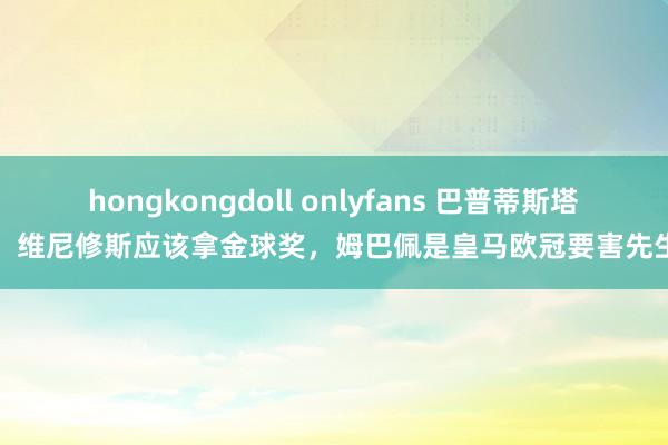 hongkongdoll onlyfans 巴普蒂斯塔：维尼修斯应该拿金球奖，姆巴佩是皇马欧冠要害先生