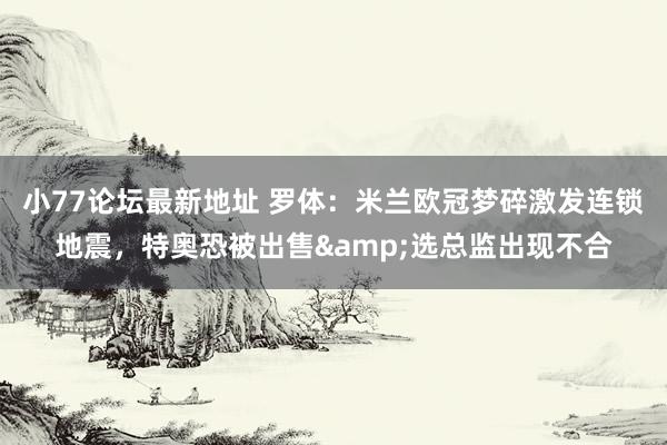小77论坛最新地址 罗体：米兰欧冠梦碎激发连锁地震，特奥恐被出售&选总监出现不合