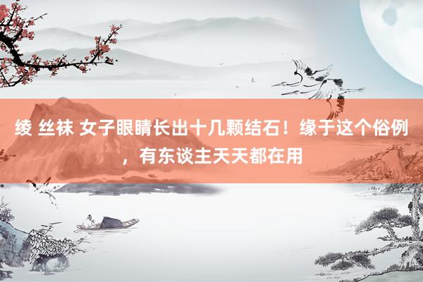 绫 丝袜 女子眼睛长出十几颗结石！缘于这个俗例，有东谈主天天都在用