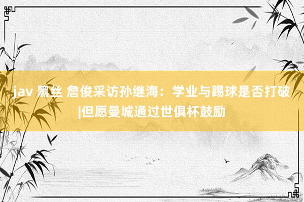 jav 黑丝 詹俊采访孙继海：学业与踢球是否打破|但愿曼城通过世俱杯鼓励