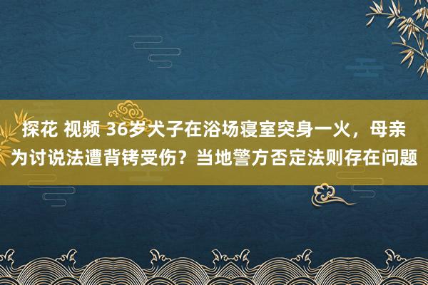 探花 视频 36岁犬子在浴场寝室突身一火，母亲为讨说法遭背铐受伤？当地警方否定法则存在问题