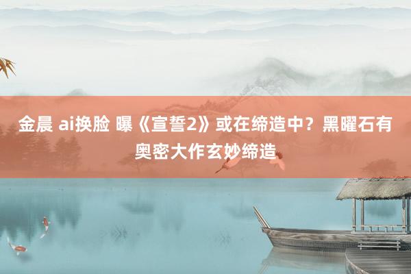金晨 ai换脸 曝《宣誓2》或在缔造中？黑曜石有奥密大作玄妙缔造