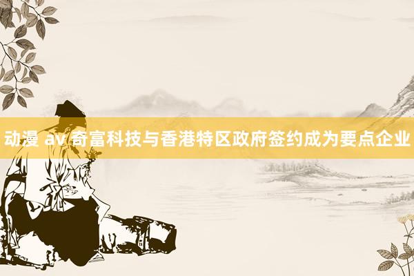 动漫 av 奇富科技与香港特区政府签约成为要点企业