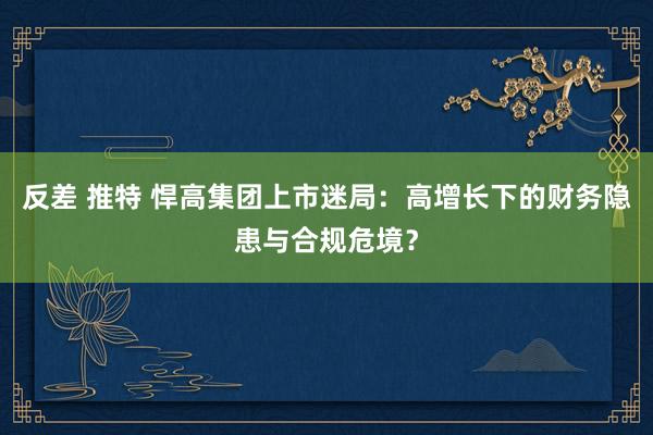 反差 推特 悍高集团上市迷局：高增长下的财务隐患与合规危境？