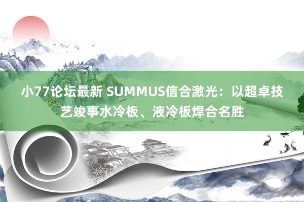 小77论坛最新 SUMMUS信合激光：以超卓技艺竣事水冷板、液冷板焊合名胜