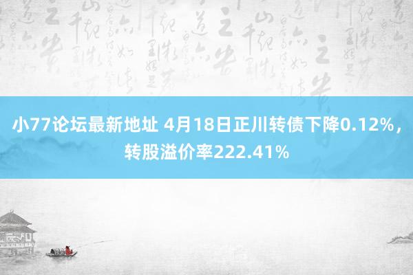 小77论坛最新地址 4月18日正川转债下降0.12%，转股溢价率222.41%
