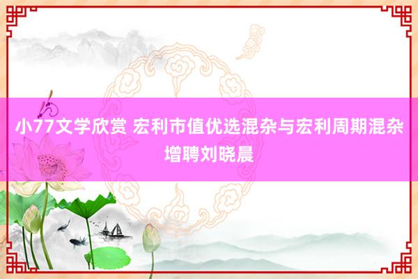 小77文学欣赏 宏利市值优选混杂与宏利周期混杂增聘刘晓晨