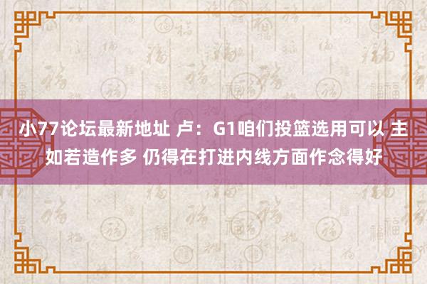 小77论坛最新地址 卢：G1咱们投篮选用可以 主如若造作多 仍得在打进内线方面作念得好