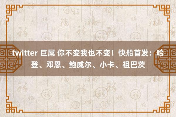 twitter 巨屌 你不变我也不变！快船首发：哈登、邓恩、鲍威尔、小卡、祖巴茨