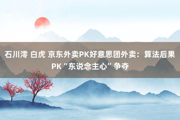 石川澪 白虎 京东外卖PK好意思团外卖：算法后果PK“东说念主心”争夺