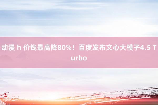 动漫 h 价钱最高降80%！百度发布文心大模子4.5 Turbo