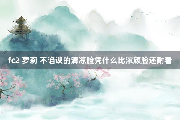 fc2 萝莉 不谄谀的清凉脸凭什么比浓颜脸还耐看