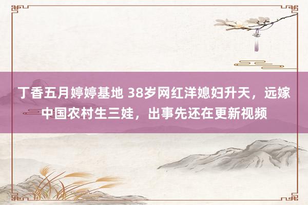 丁香五月婷婷基地 38岁网红洋媳妇升天，远嫁中国农村生三娃，出事先还在更新视频