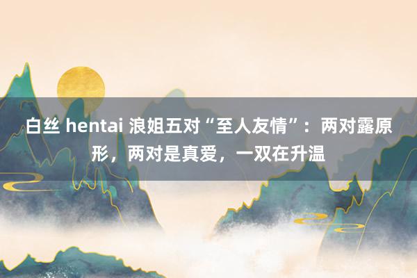 白丝 hentai 浪姐五对“至人友情”：两对露原形，两对是真爱，一双在升温